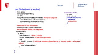 void Eliminar(Nodo lc, int elem)
{ Nodo actual;
boolean encontrado=false;
actual=lc;
while((actual.enlace!=lc)&& (!encontrado)) //bucle de Busqueda
{ encontrado=actual.enlace.dato==elem;
if(!encontrado) actual=actual.enlace;
}
//Verificando el dato nuevamente
encontrado=actual.enlace.dato==elem;
//Enlace de nodo anterior con el siguiente
if (encontrado)
{ Nodo p;
p=actual.enlace; // Nodo a Eliminar
if(lc==lc.enlace) lc=null; //Lista con un solo nodo
else
{ if(p==lc) lc=actual; // Se borra el elemento referenciado por lc el nuevo acceso a la lista es el
anterior
actual.enlace=p.enlace;
}
}
}
public class Nodo {
int dato;
Nodo enlace;
public Nodo(int num)
{ dato=num;
enlace=this;
}
}
 