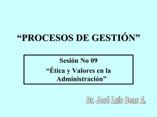 “ PROCESOS DE GESTIÓN ” Sesión No 09 “ Ética y Valores en la Administración” Dr. José Luis Beas A. 