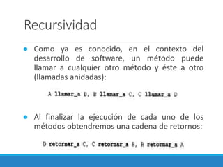 Recursividad
● Como ya es conocido, en el contexto del
desarrollo de software, un método puede
llamar a cualquier otro método y éste a otro
(llamadas anidadas):
● Al finalizar la ejecución de cada uno de los
métodos obtendremos una cadena de retornos:
 