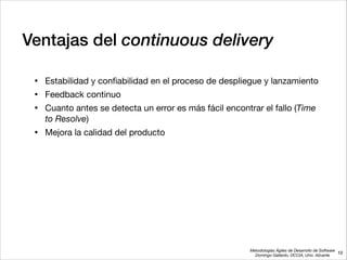 Metodologías Ágiles de Desarrollo de Software 
Domingo Gallardo, DCCIA, Univ. Alicante
Ventajas del continuous delivery
• Estabilidad y conﬁabilidad en el proceso de despliegue y lanzamiento

• Feedback continuo

• Cuanto antes se detecta un error es más fácil encontrar el fallo (Time
to Resolve)

• Mejora la calidad del producto
10
 