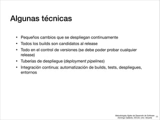 Metodologías Ágiles de Desarrollo de Software 
Domingo Gallardo, DCCIA, Univ. Alicante
Algunas técnicas
• Pequeños cambios que se despliegan continuamente

• Todos los builds son candidatos al release 

• Todo en el control de versiones (se debe poder probar cualquier
release)

• Tuberías de despliegue (deployment pipelines) 

• Integración continua: automatización de builds, tests, despliegues,
entornos
11
 