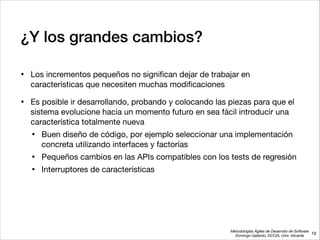 Metodologías Ágiles de Desarrollo de Software 
Domingo Gallardo, DCCIA, Univ. Alicante
¿Y los grandes cambios?
• Los incrementos pequeños no signiﬁcan dejar de trabajar en
características que necesiten muchas modiﬁcaciones

• Es posible ir desarrollando, probando y colocando las piezas para que el
sistema evolucione hacia un momento futuro en sea fácil introducir una
característica totalmente nueva

• Buen diseño de código, por ejemplo seleccionar una implementación
concreta utilizando interfaces y factorías

• Pequeños cambios en las APIs compatibles con los tests de regresión

• Interruptores de características
19
 