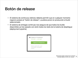 Metodologías Ágiles de Desarrollo de Software 
Domingo Gallardo, DCCIA, Univ. Alicante
Botón de release
• El sistema de continuous delivery debería permitir que en cualquier momento
negocio pulsara el “botón de release” y pudiera poner en producción el build
seleccionado

• El sistema de entregas continuas nos asegura de que todos los builds
disponibles ya han pasado con éxito todos los tests de la tubería de despliegue
(deployment pipeline)
25
 