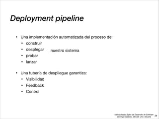 Metodologías Ágiles de Desarrollo de Software 
Domingo Gallardo, DCCIA, Univ. Alicante
Deployment pipeline
• Una implementación automatizada del proceso de:

• construir

• desplegar

• probar

• lanzar 
• Una tubería de despliegue garantiza:

• Visibilidad

• Feedback

• Control
28
nuestro sistema
 