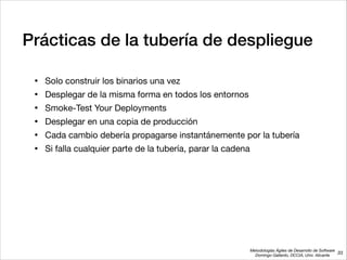Metodologías Ágiles de Desarrollo de Software 
Domingo Gallardo, DCCIA, Univ. Alicante
Prácticas de la tubería de despliegue
• Solo construir los binarios una vez

• Desplegar de la misma forma en todos los entornos

• Smoke-Test Your Deployments

• Desplegar en una copia de producción

• Cada cambio debería propagarse instantánemente por la tubería

• Si falla cualquier parte de la tubería, parar la cadena
33
 