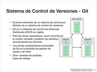 Metodologías Ágiles de Desarrollo de Software 
Domingo Gallardo, DCCIA, Univ. Alicante
Sistema de Control de Versiones - Git
• El primer elemento de un sistema de continuous 
delivery es un sistema de control de versiones

• Git es un Sistema de Control de Versiones  
Distribuido (DVCS en inglés)

• Permite clonar repositorios, hacer commits en  
la versión clonada y publicar los cambios,  
sincronizando los commits

• Una de las características principales  
de Git es la facilidad de gestión de  
ramas y de forks

• Gran variedad de posibles  
ﬂujos de trabajo
34
 