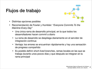 Metodologías Ágiles de Desarrollo de Software 
Domingo Gallardo, DCCIA, Univ. Alicante
Flujos de trabajo
• Distintas opciones posibles

• Recomendación de Fowler y Humbler: “Everyone Commits To the
Mainline Every Day”

• Una única rama de desarrollo principal, en la que todos los
desarrolladores hacen commit a diario

• La rama de desarrollo se despliega diariamente en el servidor de
integración continua 

• Ventaja: los errores se encuentran rápidamente y hay una sensación
de progreso compartido

• Es posible deﬁnir short-lived branches, ramas locales en las que se
trabaja durante unos pocos días y que después se integran en la
rama principal
38
 