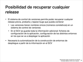Metodologías Ágiles de Desarrollo de Software 
Domingo Gallardo, DCCIA, Univ. Alicante
Posibilidad de recuperar cualquier
release
• El sistema de control de versiones permite poder recuperar cualquier
release previa, probarla y reparar bugs que pueda contener

• Las versiones tienen nombres únicos (números correlativos) en un
sistema de control de versiones

• En el SCV se guarda toda la información adicional: ﬁcheros de
conﬁguración de la aplicación, conﬁguración de los distintos entornos
en los que se va a desplegar la aplicación

• Necesaria la automatización de la construcción de entornos de
despliegue a partir de la información en el SCV
44
 