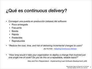 Metodologías Ágiles de Desarrollo de Software 
Domingo Gallardo, DCCIA, Univ. Alicante
¿Qué es continuous delivery?
• Conseguir una puesta en producción (release) del software:

• Poco arriesgada

• Frecuente

• Barata

• Rápida

• Predecible

• Reproducible

• “Reduce the cost, time, and risk of delivering incremental changes to users”

!
• “How long would it take your organization to deploy a change that involved just
one single line of code? Do you do this on a repeatable, reliable basis?”
8
Mary and Tom Poppendieck - Implementing Lean Software Development, p59.
Jez Humble - Adopting Continuous Delivery
 