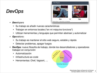 Metodologías Ágiles de Desarrollo de Software 
Domingo Gallardo, DCCIA, Univ. Alicante
DevOps
• Developers
• Su trabajo es añadir nuevas características

• Trabajan en entornos locales (“en mi máquina funciona”)

• Utilizan herramientas y lenguajes que permiten abstraer y automatizar

• Operations: 

• Su trabajo es mantener el sitio web seguro, estable y rápido

• Detectar problemas, apagar fuegos

• DevOps: nueva ﬁlosofía de trabajo, donde los desarrolladores y operadores
trabajan en conjunción

• Automatización

• Infrastructure-as-code

• Herramientas: Chef, Vagrant, …
9
 