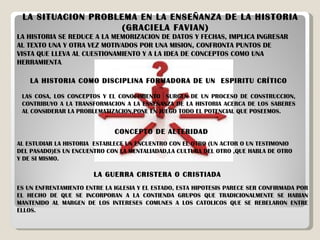 LA SITUACION PROBLEMA EN LA ENSEÑANZA DE LA HISTORIA  (GRACIELA FAVIAN) LA HISTORIA SE REDUCE A LA MEMORIZACION DE DATOS Y FECHAS, IMPLICA INGRESAR AL TEXTO UNA Y OTRA VEZ MOTIVADOS POR UNA MISION, CONFRONTA PUNTOS DE VISTA QUE LLEVA AL CUESTIONAMIENTO Y A LA IDEA DE CONCEPTOS COMO UNA HERRAMIENTA . LA HISTORIA COMO DISCIPLINA FORMADORA DE UN  ESPIRITU CRÍTICO  LAS COSA, LOS CONCEPTOS Y EL CONOCIMIENTO  SURGEN DE UN PROCESO DE CONSTRUCCION, CONTRIBUYO A LA TRANSFORMACION A LA ENSEÑANZA DE LA HISTORIA ACERCA DE LOS SABERES AL CONSIDERAR LA PROBLEMATIZACION,PONE EN JUEGO TODO EL POTENCIAL QUE POSEEMOS. CONCEPTO DE ALTERIDAD AL ESTUDIAR LA HISTORIA  ESTABLECE UN ENCUENTRO CON EL OTRO (UN ACTOR O UN TESTIMONIO DEL PASADO)ES UN ENCUENTRO CON LA MENTALIADAD,LA CULTURA DEL OTRO ,QUE HABLA DE OTRO Y DE SI MISMO. LA GUERRA CRISTERA O CRISTIADA ES UN ENFRENTAMIENTO ENTRE LA IGLESIA Y EL ESTADO, ESTA HIPOTESIS PARECE SER CONFIRMADA POR EL HECHO DE QUE SE INCORPORAN A LA CONTIENDA GRUPOS QUE TRADICIONALMENTE SE HABIAN MANTENIDO AL MARGEN DE LOS INTERESES COMUNES A LOS CATOLICOS QUE SE REBELARON ENTRE ELLOS. 