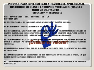 INNOVAR PARA DIVERSIFICAR Y FAVORECEL APRENDIZAJE HISTORICO MEDIANTE ENTORNOS VIRTUALES (MANUEL MORENO CASTAÑEDA ) SITUACION Y TENDENCIA LAS FINALIDADES DEL ESTUDIO DE LA HISTORIA SON: EL ANECDOTISMO.-  ES UNA FORMA AMENA DE APRENDER Y ENSEÑAR HISTORIA EL HEROICISMO.-  ESTE PUEDE LLEGAR A DISTORSIONAR LA HISTORIA LAS EFEMERIDES .- NOS PERMITE VER LA HISTORIA A TRAVES DE CONMEMORACIONES SOCIALES DE DIVERSA INDOLE,COMO SON PATRIOTICAS,RELIGIOSAS O DE LA SOCIEDAD CIVIL,PUEDE LLEGAR A SER UNA OPORTUNIDAD PARA LA FORMACION DE VALORES CIBICOS Y CIUDADANOS. EL DOGMATISMO -CREENCIAS TRADICIONALES USUALES PROPICIADAS POR QUIENES EJERCEN EL PODER Y CRITICOS  NO ADMITEN DUDAS U OBJECIONES SOBRE LO QUE CONSIDERAN VERDADES ABSOLUTAS. VERBALISMO -SE CARACTERIZA POR LA AUSENCIA DE RECURSOS PARA EL APRENDIZAJE MAS ALLA DE LA PALABRA. EL MANIQUEISMO -ES LA CLSIFICACION DE LOS PERSONAJES ENTRE BUENOS Y MALOS, LO QUE IMPIDE HACER UN ANALISIS CRITICOS Y OBJETIVOS. EL CRONOLISMO -AYUDA A ORDENAR LOS ACONTECIMIENTOS DE LA HISTORIA Y LA RELACION CAUSA-EFECTO. 