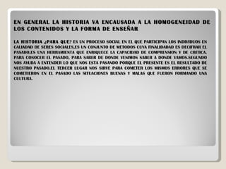 EN GENERAL LA HISTORIA VA ENCAUSADA A LA HOMOGENEIDAD DE LOS CONTENIDOS Y LA FORMA DE ENSEÑAR . LA HISTORIA ¿PARA QUE ? ES UN PROCESO SOCIAL EN EL QUE PARTICIPAN LOS INDIVIDUOS EN CALIADAD DE SERES SOCIALES,ES UN CONJUNTO DE METODOS CUYA FINALIDADAD ES DECIFRAR EL PASADO,ES UNA HERRAMIENTA QUE ENRIQUECE LA CAPACIDAD DE COMPRENSION Y DE CRITICA. PARA CONOCER EL PASADO, PARA SABER DE DONDE VENIMOS SABER A DONDE VAMOS.SEGUNDO NOS AYUDA A ENTENDER LO QUE NOS ESTA PASANDO PORQUE EL PRESENTE ES EL RESULTADO DE NUESTRO PASADO.EL TERCER LUGAR NOS SIRVE PARA COMETER LOS MISMOS ERRORES QUE SE COMETIERON EN EL PASADO LAS SITUACIONES BUENAS Y MALAS QUE FUERON FORMANDO UNA CULTURA. 