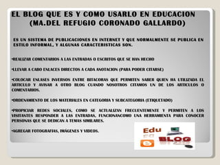 EL BLOG QUE ES Y COMO USARLO EN EDUCACION  (MA.DEL REFUGIO CORONADO GALLARDO) ES UN SISTEMA DE PUBLICACIONES EN INTERNET Y QUE NORMALMENTE SE PUBLICA EN ESTILO INFORMAL, Y ALGUNAS CARACTERISTICAS SON. REALIZAR COMENTARIOS A LAS ENTRADAS O ESCRITOS QUE SE HAN HECHO LLEVAR A CABO ENLACES DIRECTOS A CADA ANOTACION (PARA PODER CITARSE) COLOCAR ENLASES INVERSOS ENTRE BITACORAS QUE PERMITEN SABER QUIEN HA UTILIZADA EL ARTICULO Y AVISAR A OTRO BLOG CUANDO NOSOTROS CITAMOS UN DE LOS ARTICULOS O COMENTARIOS. ORDENAMIENTO DE LOS MATERIALES EN CATEGORIA Y SUBCATEGORIA (ETIQUETADO) PROPICIAR REDES SOCIALES, COMO SE ACTUALIZAN FRECUENTEMENTE Y PERMITEN A LOS VISITANTES RESPONDER A LAS ENTRADAS, FUNCIONANCOMO UNA HERRAMIENTA PARA CONOCER PERSONAS QUE SE DEDICAN A TEMAS SIMILARES. AGREGAR FOTOGRAFIAS, IMÁGENES Y VIDEOS. 
