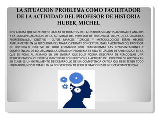 LA SITUACION PROBLEMA COMO FACILITADOR DE LA ACTIVIDAD DEL PROFESOR DE HISTORIA   HUBER, MICHEL NOS AFIRMA QUE NO SE PUEDE HABLAR DE DIDACTICA DE LA HISTORIA SIN ANTES ABORDAR EL ANALISIS Y LA CONSEPTUALIZACION DE LA ACTIVIDAD DEL PROFESOR DE HISTORIA,SE OCUPA DE LA DIDACTICA PROFESIONAL,SU OBJETIVO  CUYOS MARCOS TEORICOS Y METODOLOGICOS ESTAN HECHOS AMPLIAMENTE EN LA PSICOLOGIA DEL TRABAJO,PERMITE CONCEPTUALIZAR LA ACTIVIDAD DEL PROFESOR DE HISTORIA.EL OBJETIVO DE TODO FORMADOR DEBE TRANSFORMAR   LAS REPRESENTACIONES Y COMPETENCIAS DE   LOS ALUMNOS.LA SITUACION PROBLEMA ES UNA SITUACION DE APRENDIZAJE EN LA QUE SE   PONE AL   ALUMNO EN UN ENIGMA QUE SOLO PODRIA DESCIFRAR DE REMODELAR UNA REPRESENTACION QUE PUEDA IDENTIFICAR CON PRECISION.LA ACTIVIAD DEL PROFESOR DE HISTORIA EN SU CLASE ES UN INSTRUMENTO DE DESARROLLO DE ESA COMPETENCIA CRITICA QUE DEBE TENER TODO FORMADOR,INDISPENSABLE EN LA CONSTRCCION DE REPRESENTACIONES DE NUEVAS COMPETENCIAS. 