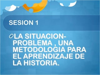 SESION 1 LA SITUACION-PROBLEMA , UNA METODOLOGIA PARA EL APRENDIZAJE DE LA HISTORIA. 