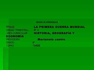 SESIÓN DE APRENDIZAJE 1 TÍTULO: LA PRIMERA GUERRA MUNDIAL UNIDAD TRIMESTRAL: Nº 2 ÁREA CURRICULAR: HISTORIA, GEOGRAFÍA Y ECONOMÍA PROFESORA: Marianela castro GRADO: 4º TURNO: TARDE
