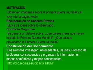 MOTIVACIÓN Observan imágenes sobre la primera guerra mundial y el voky (de la pagina web). Recuperación de Saberes Previos Lluvia de ideas sobre lo observado . Conflicto Cognitivo Se genera un debate sobre: ¿qué países crees que hayan iniciado la Primera Guerra Mundial? ¿Qué causas provocaron la Primera Guerra Mundial? Construcción del Conocimiento Los alumnos investigan: Antecedentes, Causas, Proceso de la Guerra, consecuencias y organizan la información en mapas semánticos y mapas conceptuales http://clio.rediris.es/udidactica/IGM/