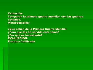 Extensión: Comparan la primera guerra mundial, con las guerras actuales. Metacognición: ¿Qué saben de la Primera Guerra Mundial ¿Para qué les ha servido este tema? ¿Por qué es importante? EVALUACIÖN: Práctica Calificada