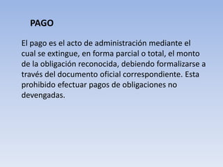 PAGO
El pago es el acto de administración mediante el
cual se extingue, en forma parcial o total, el monto
de la obligación reconocida, debiendo formalizarse a
través del documento oficial correspondiente. Esta
prohibido efectuar pagos de obligaciones no
devengadas.
 