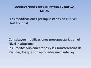 MODIFICACIONES PRESUPUESTARIAS Y NUEVAS
METAS
Las modificaciones presupuestarias en el Nivel
Institucional,
Constituyen modificaciones presupuestarias en el
Nivel Institucional:
los Créditos Suplementarios y las Transferencias de
Partidas, los que son aprobados mediante Ley
 
