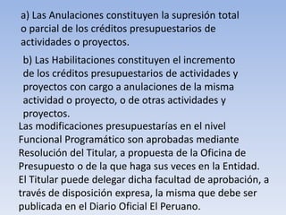 a) Las Anulaciones constituyen la supresión total
o parcial de los créditos presupuestarios de
actividades o proyectos.
b) Las Habilitaciones constituyen el incremento
de los créditos presupuestarios de actividades y
proyectos con cargo a anulaciones de la misma
actividad o proyecto, o de otras actividades y
proyectos.
Las modificaciones presupuestarías en el nivel
Funcional Programático son aprobadas mediante
Resolución del Titular, a propuesta de la Oficina de
Presupuesto o de la que haga sus veces en la Entidad.
El Titular puede delegar dicha facultad de aprobación, a
través de disposición expresa, la misma que debe ser
publicada en el Diario Oficial El Peruano.
 