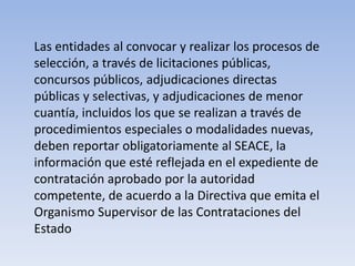 Las entidades al convocar y realizar los procesos de
selección, a través de licitaciones públicas,
concursos públicos, adjudicaciones directas
públicas y selectivas, y adjudicaciones de menor
cuantía, incluidos los que se realizan a través de
procedimientos especiales o modalidades nuevas,
deben reportar obligatoriamente al SEACE, la
información que esté reflejada en el expediente de
contratación aprobado por la autoridad
competente, de acuerdo a la Directiva que emita el
Organismo Supervisor de las Contrataciones del
Estado
 