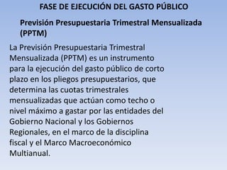 FASE DE EJECUCIÓN DEL GASTO PÚBLICO
Previsión Presupuestaria Trimestral Mensualizada
(PPTM)
La Previsión Presupuestaria Trimestral
Mensualizada (PPTM) es un instrumento
para la ejecución del gasto público de corto
plazo en los pliegos presupuestarios, que
determina las cuotas trimestrales
mensualizadas que actúan como techo o
nivel máximo a gastar por las entidades del
Gobierno Nacional y los Gobiernos
Regionales, en el marco de la disciplina
fiscal y el Marco Macroeconómico
Multianual.
 