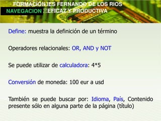         FORMACIÓN IES FERNANDO DE LOS RIOS
   NAVEGACION   EFICAZ Y PRODUCTIVA


  Define: muestra la definición de un término

  Operadores relacionales: OR, AND y NOT

  Se puede utilizar de calculadora: 4*5

  Conversión de moneda: 100 eur a usd

  También se puede buscar por: Idioma, País, Contenido
  presente sólo en alguna parte de la página (título)
 