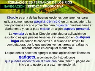        FORMACIÓN IES FERNANDO DE LOS RIOS
   NAVEGACION   EFICAZ Y PRODUCTIVA


    iGoogle es una de las buenas opciones que tenemos para
 utilizar como nuestra página de inicio en un navegador a la
 cual podemos sacarle provecho para organizar nuestras tareas
  diariamente y hasta para mejorar en algún aspecto personal.
     La ventaja de utilizar iGoogle ante alguna aplicación de
  escritorio es que puedes tener esta información en cualquier
       lugar en donde te conectes aún cuando no lleves tu
   computadora, por lo que puedes ver las tareas a realizar, o
                recordatorios en cualquier momento.
  Lo que debes hacer es agregar ciertas aplicaciones llamados
           gadgets, a continuación listo algunos
  que puedes encontrar en el directorio para tener tu página de
           inicio a tu gusto y a la vez muy funcional.
 
