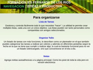         FORMACIÓN IES FERNANDO DE LOS RIOS
   NAVEGACION   EFICAZ Y PRODUCTIVA


                                 Para organizarse
                                       Lista de Tareas
  Gestiona y controla fácilmente todo lo que necesites "hacer". La utilidad te permite crear
 múltiples listas, cada una con un único objetivo. Las listas pueden ser tanto personales como
                             compartidas con amigos seleccionados.


                                       Organize ToDo
  Un listado de tareas con más funciones, lo describen como un planeador en el que también
puedes categorizar las tareas a realizar por colores y además en diferentes pestañas según la
 fecha en la que se tiene que cumplir o realizar algo, lo cual es bastante funcional para no ver
                 un listado sobrecargado, sino que concentrarse en el día a día.


                                            Notas
  Agrega notitas autoadhesivas a tu página principal. Como los posit de toda la vida pero en
                                     versión electrónica
 