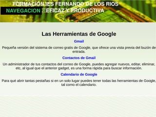         FORMACIÓN IES FERNANDO DE LOS RIOS
   NAVEGACION   EFICAZ Y PRODUCTIVA



                         Las Herramientas de Google
                                             Gmail
Pequeña versión del sistema de correo gratis de Google, que ofrece una vista previa del buzón de
                                            entrada.
                                      Contactos de Gmail
Un administrador de tus contactos del correo de Google, puedes agregar nuevos, editar, eliminar,
       etc, al igual que el anterior gadget, es una forma rápida para buscar información.
                                     Calendario de Google
Para qué abrir tantas pestañas si en un solo lugar puedes tener todas las herramientas de Google,
                                      tal como el calendario.
 