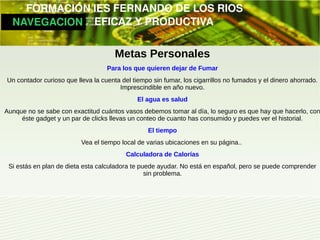         FORMACIÓN IES FERNANDO DE LOS RIOS
   NAVEGACION   EFICAZ Y PRODUCTIVA


                                      Metas Personales
                                   Para los que quieren dejar de Fumar
Un contador curioso que lleva la cuenta del tiempo sin fumar, los cigarrillos no fumados y el dinero ahorrado.
                                       Imprescindible en año nuevo.
                                              El agua es salud
Aunque no se sabe con exactitud cuántos vasos debemos tomar al día, lo seguro es que hay que hacerlo, con
     éste gadget y un par de clicks llevas un conteo de cuanto has consumido y puedes ver el historial.
                                                 El tiempo
                          Vea el tiempo local de varias ubicaciones en su página..
                                          Calculadora de Calorías
 Si estás en plan de dieta esta calculadora te puede ayudar. No está en español, pero se puede comprender
                                                 sin problema.
 