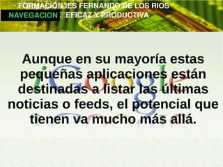         FORMACIÓN IES FERNANDO DE LOS RIOS
   NAVEGACION   EFICAZ Y PRODUCTIVA




   Aunque en su mayoría estas
   pequeñas aplicaciones están
  destinadas a listar las últimas
 noticias o feeds, el potencial que
    tienen va mucho más allá.
 