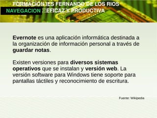         FORMACIÓN IES FERNANDO DE LOS RIOS
   NAVEGACION   EFICAZ Y PRODUCTIVA




   Evernote es una aplicación informática destinada a
   la organización de información personal a través de
   guardar notas.

   Existen versiones para diversos sistemas
   operativos que se instalan y versión web. La
   versión software para Windows tiene soporte para
   pantallas táctiles y reconocimiento de escritura.

                                             Fuente: Wikipedia
 