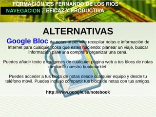         FORMACIÓN IES FERNANDO DE LOS RIOS
   NAVEGACION   EFICAZ Y PRODUCTIVA



                    ALTERNATIVAS
 Google Bloc de notas te permite recopilar notas e información de
  Internet para cualquier cosa que estés haciendo: planear un viaje, buscar
             información para una compra u organizar una cena.

Puedes añadir texto e imágenes de cualquier página web a tus blocs de notas
                       mediante nuestro bookmarklet.

   Puedes acceder a tus blocs de notas desde cualquier equipo y desde tu
 teléfono móvil. Puedes incluso compartir tus blocs de notas con tus amigos.

                     http://www.google.es/notebook
 