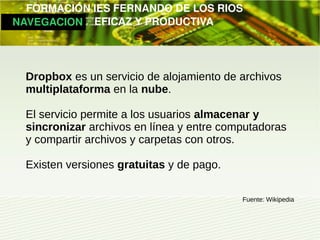         FORMACIÓN IES FERNANDO DE LOS RIOS
   NAVEGACION   EFICAZ Y PRODUCTIVA




   Dropbox es un servicio de alojamiento de archivos
   multiplataforma en la nube.

   El servicio permite a los usuarios almacenar y
   sincronizar archivos en línea y entre computadoras
   y compartir archivos y carpetas con otros.

   Existen versiones gratuitas y de pago.

                                            Fuente: Wikipedia
 