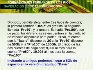         FORMACIÓN IES FERNANDO DE LOS RIOS
   NAVEGACION   EFICAZ Y PRODUCTIVA




   Dropbox, permite elegir entre tres tipos de cuentas;
   la primera llamada "Basic" es gratuita, la segunda,
   llamada "Pro50", y la tercera, llamada "Pro100", son
   de pago. las diferencias se encuentran en la cantidad
   de espacio disponible para poder utilizar, mientras
   que la "Basic", dispone de 2Gb, la "Pro50" dispone
   de 50Gb y la "Pro100" de 100Gb. El precio de las
   dos cuentas de pago son; 9,99$ al mes para la
   cuenta "Pro50" y 19,99$ al mes para la cuenta
   "Pro100".
   Invitando a amigos podemos llegar a 8Gb de
   espacio en la versión gratuita o “Basic”
 