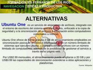         FORMACIÓN IES FERNANDO DE LOS RIOS
   NAVEGACION   EFICAZ Y PRODUCTIVA



                    ALTERNATIVAS
Ubuntu One             es un servicio de alojamiento de archivos, integrado con
el entorno de escritorio del sistema operativo Ubuntu, enfocado a la copia de
seguridad y a la sincronización de archivos e información entre computadores
                             conectados a Internet.

Ubuntu One ofrece de forma gratuita 2 GB de almacenamiento empleables en
 sincronización pasiva de archivos e información entre un número ilimitado de
   sistemas que ejecuten Ubuntu, y compartición de archivos con un número
ilimitado de computadores; además de la posibilidad de gestionar el servicio a
                           través de su página web.

Por US$2.99 mensuales, el almacenamiento puede ampliarse a 20 GB y por
US$3.99 las capacidades de sincronización extenderse a otras aplicaciones y
                              plataformas.
                                                                   Fuente: Wikipedia
 