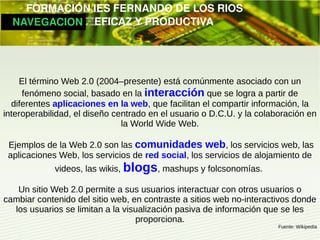         FORMACIÓN IES FERNANDO DE LOS RIOS
   NAVEGACION   EFICAZ Y PRODUCTIVA




    El término Web 2.0 (2004–presente) está comúnmente asociado con un
     fenómeno social, basado en la interacción que se logra a partir de
  diferentes aplicaciones en la web, que facilitan el compartir información, la
interoperabilidad, el diseño centrado en el usuario o D.C.U. y la colaboración en
                               la World Wide Web.

 Ejemplos de la Web 2.0 son las comunidades web, los servicios web, las
 aplicaciones Web, los servicios de red social, los servicios de alojamiento de
             videos, las wikis, blogs, mashups y folcsonomías.

   Un sitio Web 2.0 permite a sus usuarios interactuar con otros usuarios o
cambiar contenido del sitio web, en contraste a sitios web no-interactivos donde
  los usuarios se limitan a la visualización pasiva de información que se les
                                  proporciona.
                                                                       Fuente: Wikipedia
 