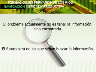         FORMACIÓN IES FERNANDO DE LOS RIOS
   NAVEGACION   EFICAZ Y PRODUCTIVA




 El problema actualmente no es tener la información,
                  sino encontrarla.




El futuro será de los que sepan buscar la información.
 