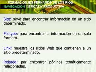         FORMACIÓN IES FERNANDO DE LOS RIOS
   NAVEGACION   EFICAZ Y PRODUCTIVA



 Site: sirve para encontrar información en un sitio
 determinado.

 Filetype: para encontrar la información en un solo
 formato.

 Link: muestra los sitios Web que contienen a un
 sitio predeterminado.

 Related: par encontrar páginas temáticamente
 relacionadas.
 