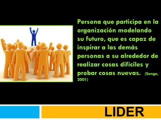 LIDER Persona que participa en la organización modelando su futuro, que es capaz de inspirar a las demás personas a su alrededor de realizar cosas difíciles y probar cosas nuevas.  (Senge, 2001) 