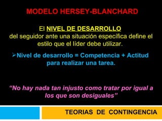 MODELO HERSEY-BLANCHARD El  NIVEL DE DESARROLLO   del seguidor ante una situación específica define el estilo que el líder debe utilizar.  Nivel de desarrollo = Competencia + Actitud  para realizar una tarea. “ No hay nada tan injusto como tratar por igual a los que son desiguales” TEORIAS  DE  CONTINGENCIA 