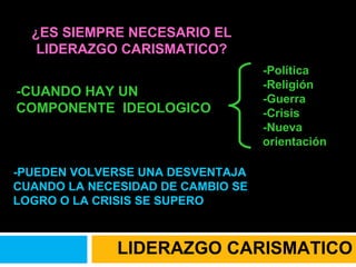 ¿ES SIEMPRE NECESARIO EL LIDERAZGO CARISMATICO? -CUANDO HAY UN COMPONENTE  IDEOLOGICO -PUEDEN VOLVERSE UNA DESVENTAJA CUANDO LA NECESIDAD DE CAMBIO SE LOGRO O LA CRISIS SE SUPERO -Política  -Religión  -Guerra  -Crisis  -Nueva orientación LIDERAZGO CARISMATICO 