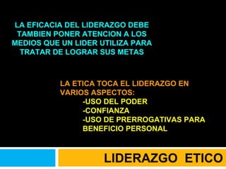 LA EFICACIA DEL LIDERAZGO DEBE TAMBIEN PONER ATENCION A LOS MEDIOS QUE UN LIDER UTILIZA PARA TRATAR DE LOGRAR SUS METAS LA ETICA TOCA EL LIDERAZGO EN VARIOS ASPECTOS: -USO DEL PODER -CONFIANZA -USO DE PRERROGATIVAS PARA BENEFICIO PERSONAL LIDERAZGO  ETICO 