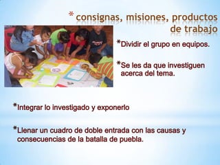 consignas, misiones, productos de trabajoDividir el grupo en equipos.Se les da que investiguen acerca del tema.Integrar lo investigado y exponerloLlenar un cuadro de doble entrada con las causas y consecuencias de la batalla de puebla.