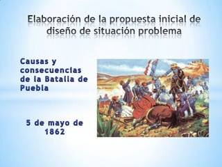 Elaboración de la propuesta inicial de diseño de situación problema Causas y consecuencias de la Batalla de Puebla 5 de mayo de 1862 