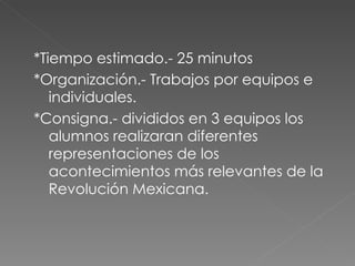 *Tiempo estimado.- 25 minutos *Organización.- Trabajos por equipos e individuales. *Consigna.- divididos en 3 equipos los alumnos realizaran diferentes representaciones de los acontecimientos más relevantes de la Revolución Mexicana. 