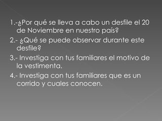 1.-¿Por qué se lleva a cabo un desfile el 20 de Noviembre en nuestro país? 2.- ¿Qué se puede observar durante este desfile? 3.- Investiga con tus familiares el motivo de la vestimenta. 4.- Investiga con tus familiares que es un corrido y cuales conocen. 